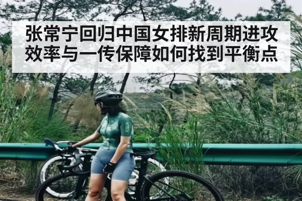 张常宁回归中国女排新周期进攻效率与一传保障如何找到平衡点
