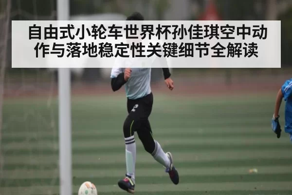 自由式小轮车世界杯孙佳琪空中动作与落地稳定性关键细节全解读